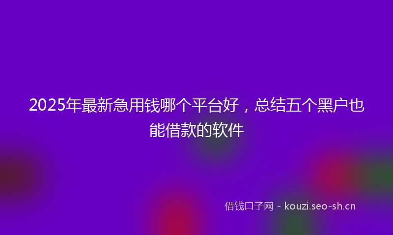 2025年最新急用钱哪个平台好，总结五个黑户也能借款的软件