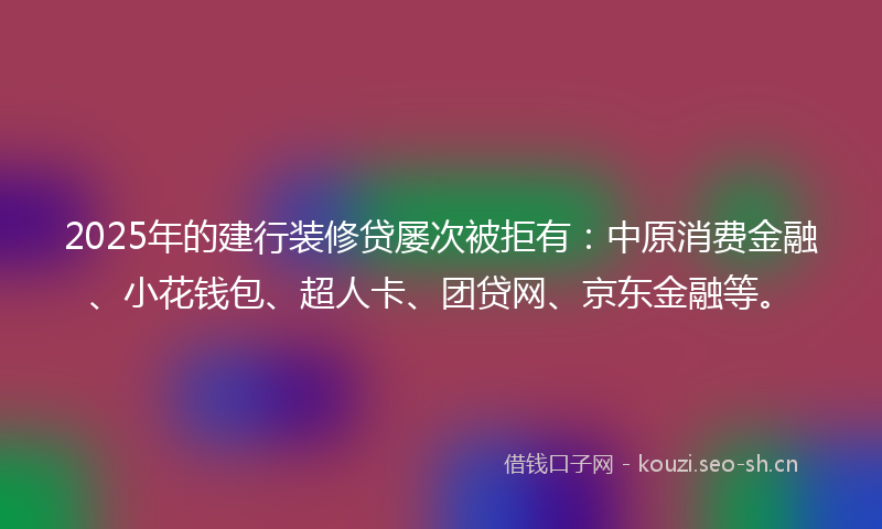 2025年的建行装修贷屡次被拒有：中原消费金融、小花钱包、超人卡、团贷网、京东金融等。
