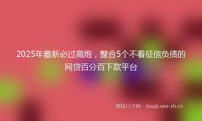 2025年最新必过高炮，整合5个不看征信负债的网贷百分百下款平台