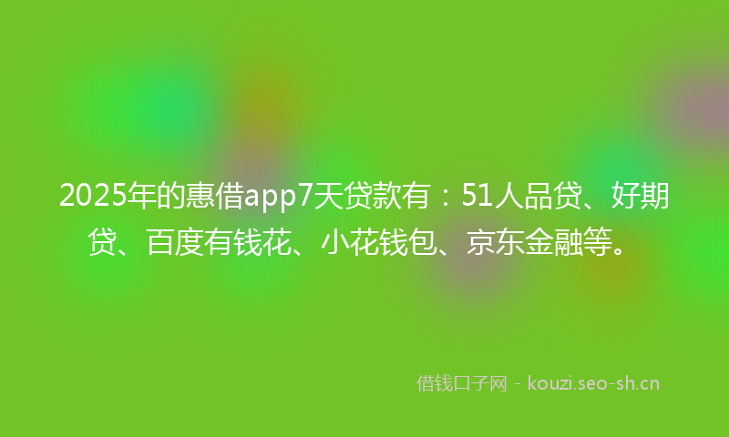 2025年的惠借app7天贷款有：51人品贷、好期贷、百度有钱花、小花钱包、京东金融等。