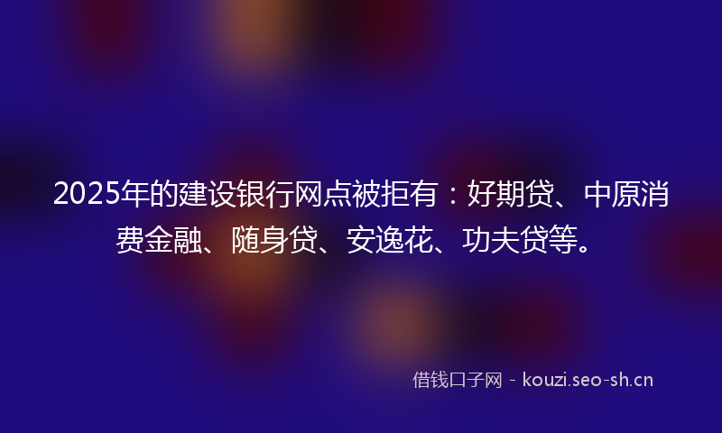 2025年的建设银行网点被拒有：好期贷、中原消费金融、随身贷、安逸花、功夫贷等。