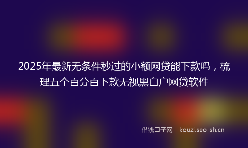 2025年最新无条件秒过的小额网贷能下款吗，梳理五个百分百下款无视黑白户网贷软件