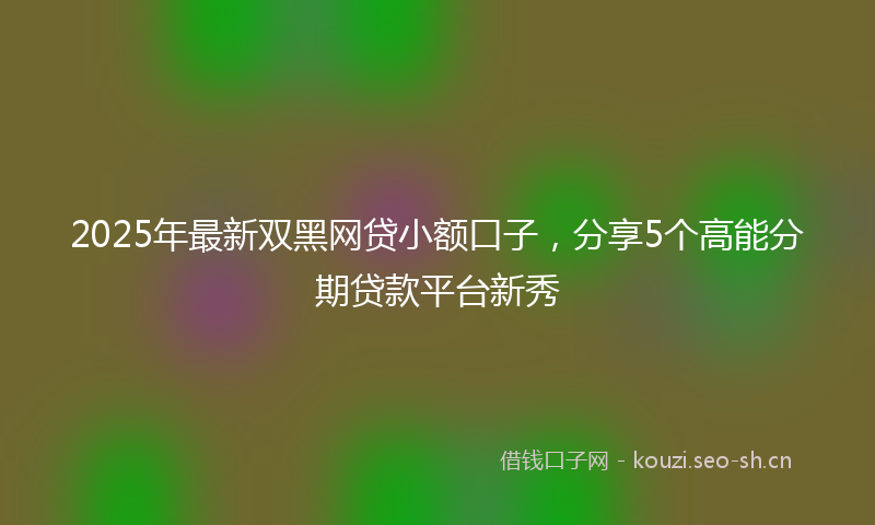 2025年最新双黑网贷小额口子，分享5个高能分期贷款平台新秀