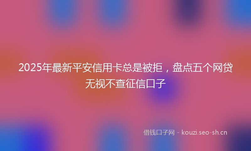 2025年最新平安信用卡总是被拒，盘点五个网贷无视不查征信口子