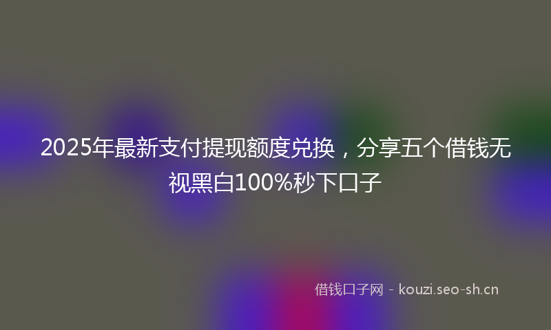 2025年最新支付提现额度兑换，分享五个借钱无视黑白100%秒下口子