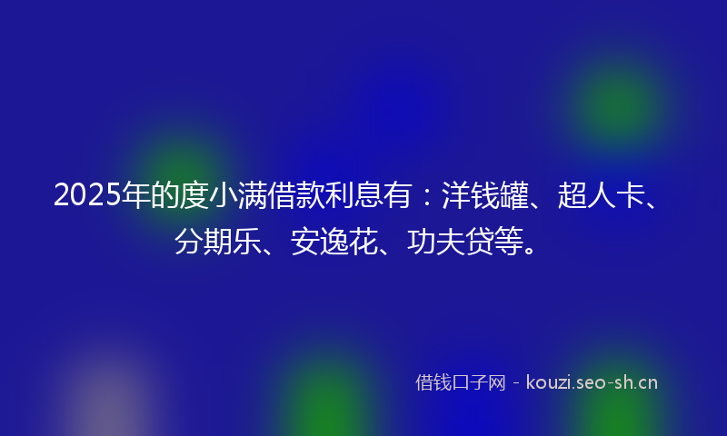 2025年的度小满借款利息有：洋钱罐、超人卡、分期乐、安逸花、功夫贷等。