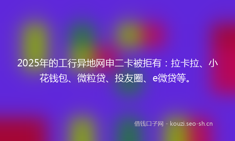 2025年的工行异地网申二卡被拒有：拉卡拉、小花钱包、微粒贷、投友圈、e微贷等。