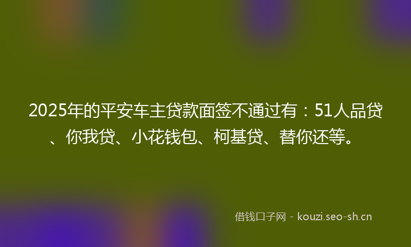 2025年的平安车主贷款面签不通过有：51人品贷、你我贷、小花钱包、柯基贷、替你还等。