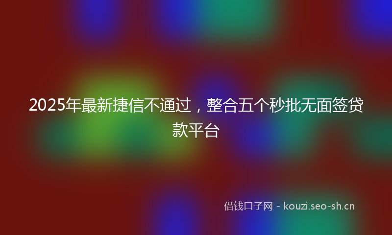 2025年最新捷信不通过，整合五个秒批无面签贷款平台