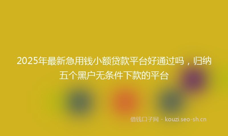 2025年最新急用钱小额贷款平台好通过吗，归纳五个黑户无条件下款的平台