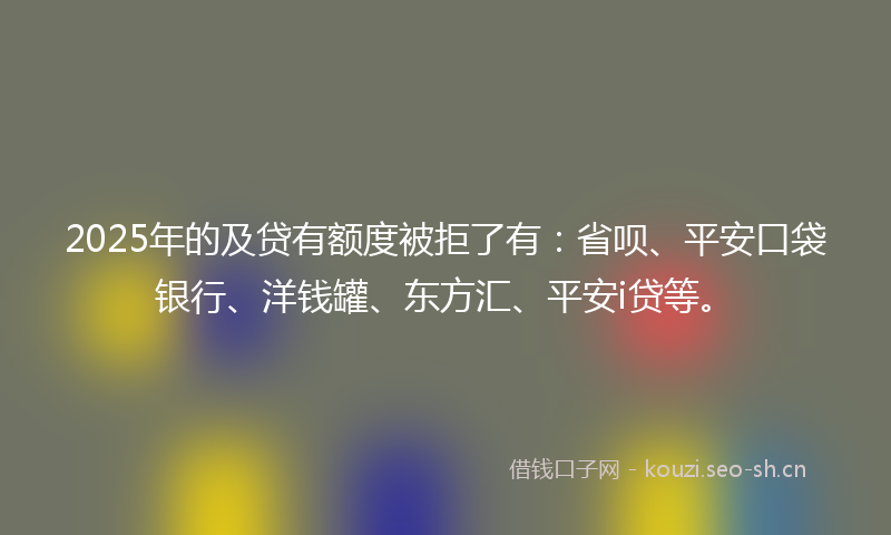 2025年的及贷有额度被拒了有：省呗、平安口袋银行、洋钱罐、东方汇、平安i贷等。