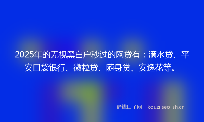 2025年的无视黑白户秒过的网贷有：滴水贷、平安口袋银行、微粒贷、随身贷、安逸花等。