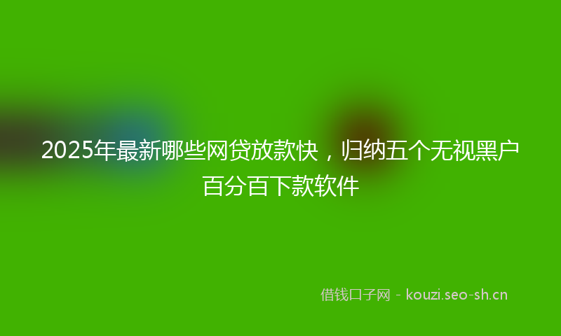 2025年最新哪些网贷放款快，归纳五个无视黑户百分百下款软件