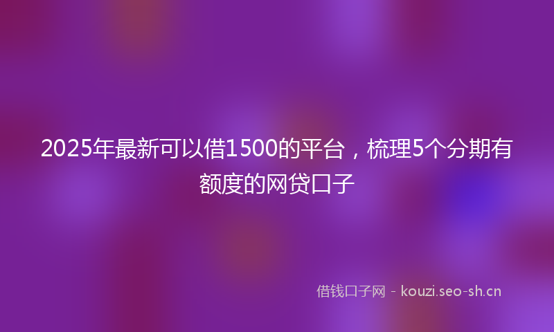 2025年最新可以借1500的平台，梳理5个分期有额度的网贷口子