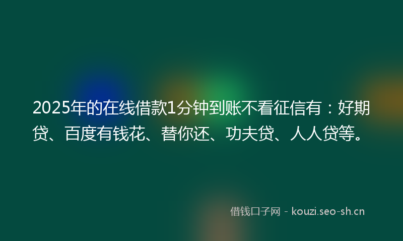 2025年的在线借款1分钟到账不看征信有：好期贷、百度有钱花、替你还、功夫贷、人人贷等。