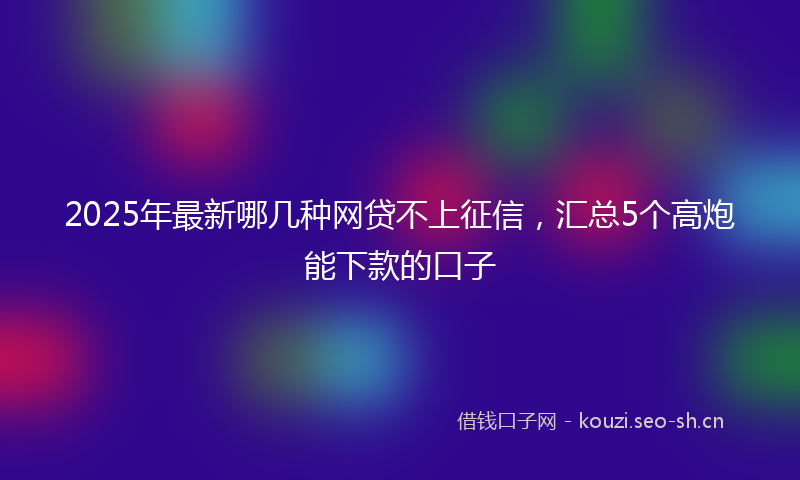 2025年最新哪几种网贷不上征信，汇总5个高炮能下款的口子