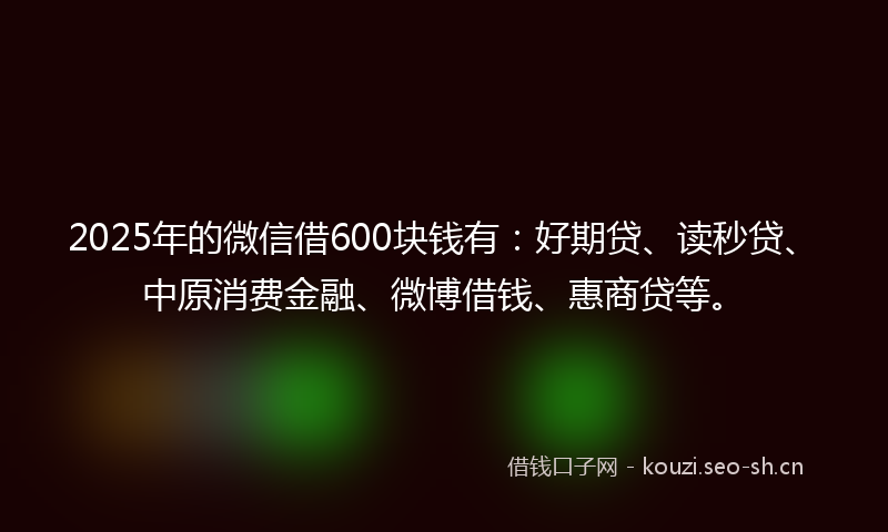 2025年的微信借600块钱有：好期贷、读秒贷、中原消费金融、微博借钱、惠商贷等。