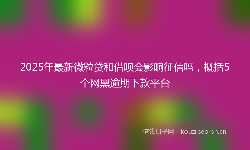 2025年最新微粒贷和借呗会影响征信吗，概括5个网黑逾期下款平台