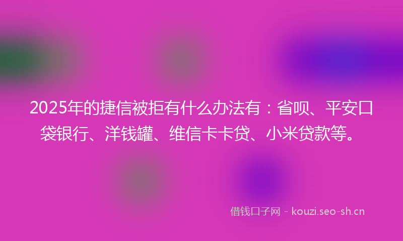 2025年的捷信被拒有什么办法有：省呗、平安口袋银行、洋钱罐、维信卡卡贷、小米贷款等。