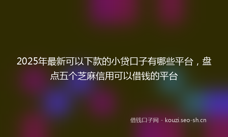2025年最新可以下款的小贷口子有哪些平台，盘点五个芝麻信用可以借钱的平台