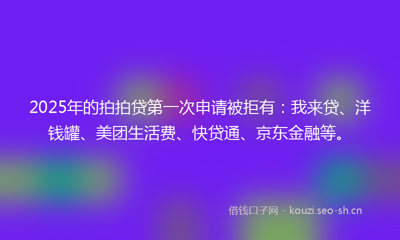 2025年的拍拍贷第一次申请被拒有：我来贷、洋钱罐、美团生活费、快贷通、京东金融等。