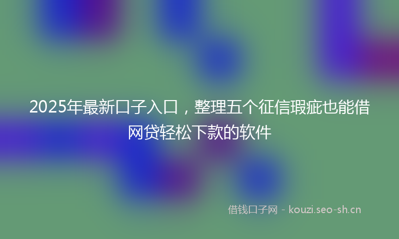 2025年最新口子入口，整理五个征信瑕疵也能借网贷轻松下款的软件