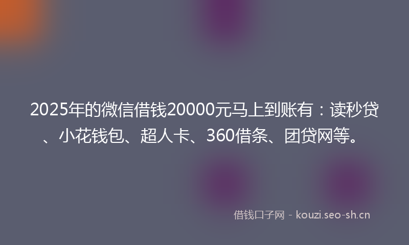 2025年的微信借钱20000元马上到账有：读秒贷、小花钱包、超人卡、360借条、团贷网等。