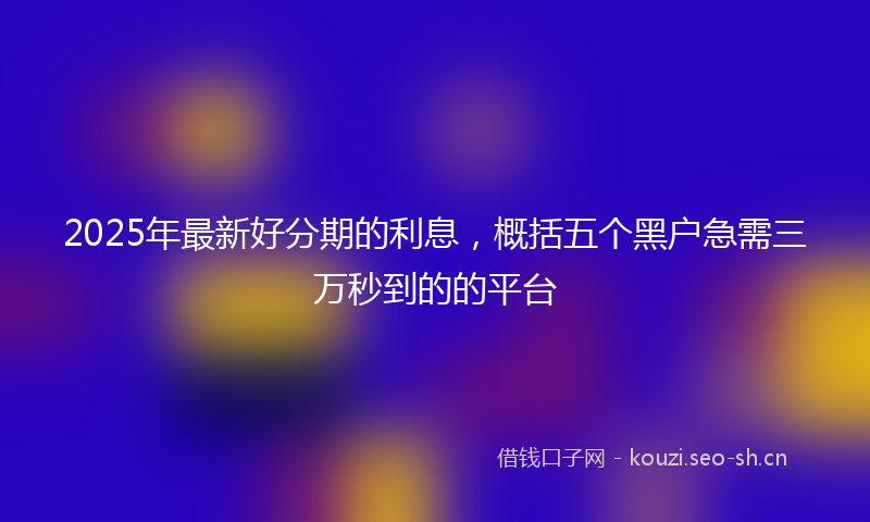 2025年最新好分期的利息，概括五个黑户急需三万秒到的的平台