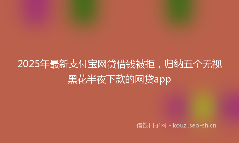 2025年最新支付宝网贷借钱被拒，归纳五个无视黑花半夜下款的网贷app
