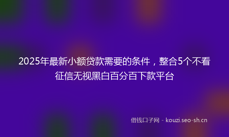 2025年最新小额贷款需要的条件，整合5个不看征信无视黑白百分百下款平台