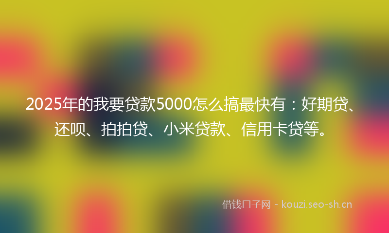 2025年的我要贷款5000怎么搞最快有：好期贷、还呗、拍拍贷、小米贷款、信用卡贷等。
