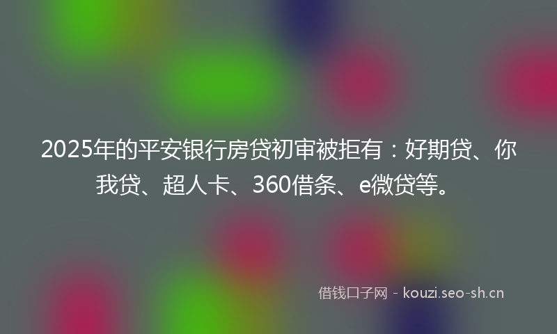2025年的平安银行房贷初审被拒有：好期贷、你我贷、超人卡、360借条、e微贷等。
