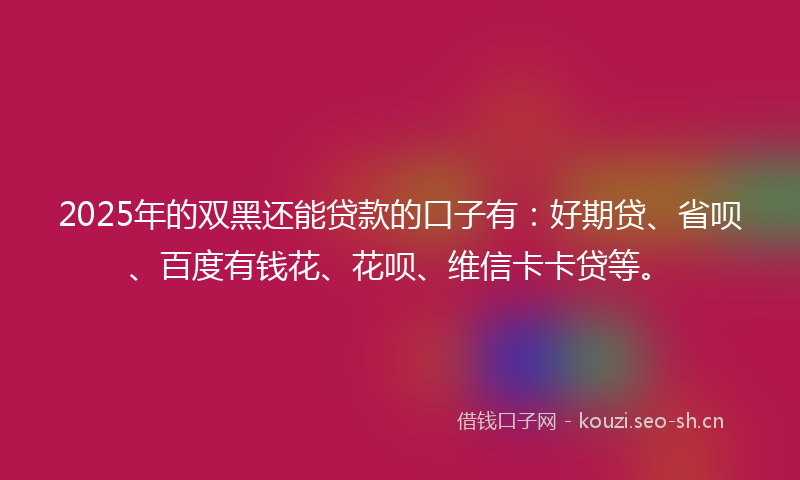 2025年的双黑还能贷款的口子有：好期贷、省呗、百度有钱花、花呗、维信卡卡贷等。