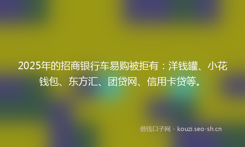 2025年的招商银行车易购被拒有：洋钱罐、小花钱包、东方汇、团贷网、信用卡贷等。