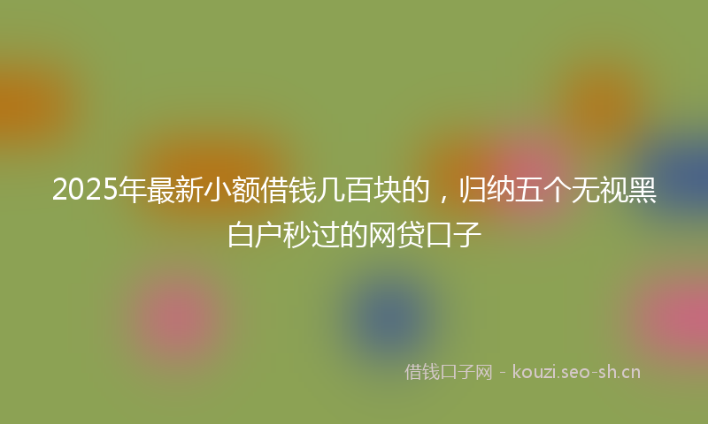 2025年最新小额借钱几百块的，归纳五个无视黑白户秒过的网贷口子