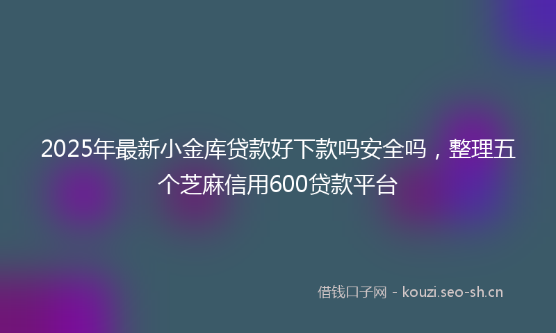2025年最新小金库贷款好下款吗安全吗，整理五个芝麻信用600贷款平台