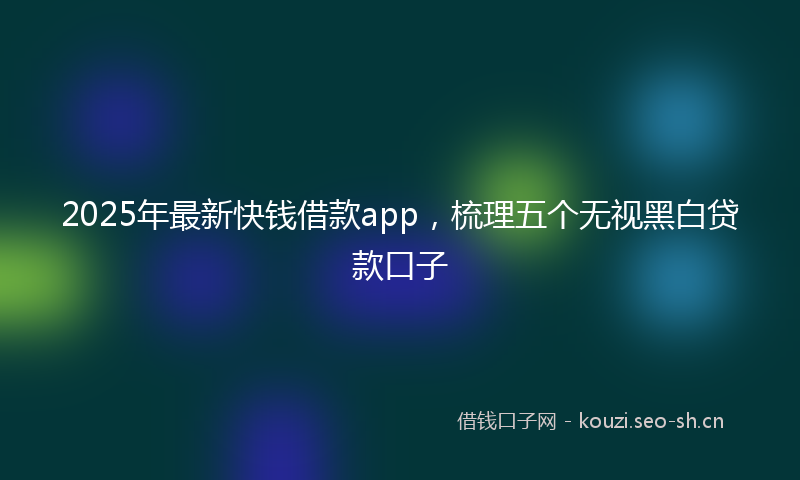 2025年最新快钱借款app，梳理五个无视黑白贷款口子