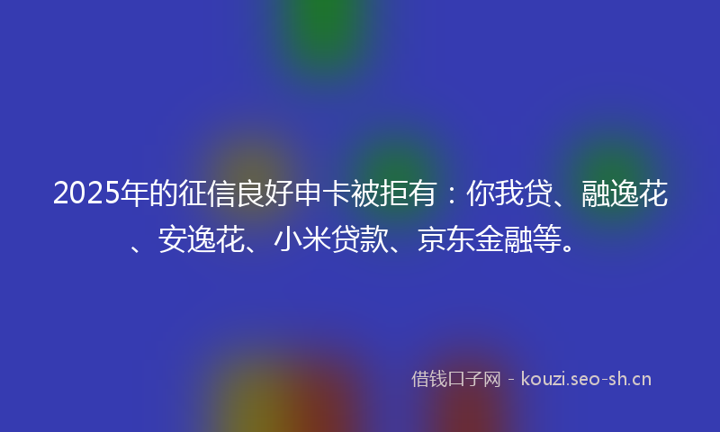 2025年的征信良好申卡被拒有：你我贷、融逸花、安逸花、小米贷款、京东金融等。
