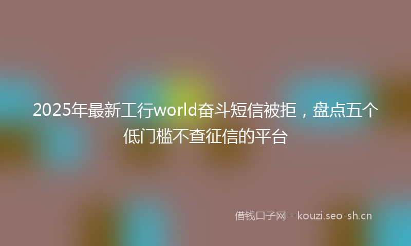 2025年最新工行world奋斗短信被拒，盘点五个低门槛不查征信的平台