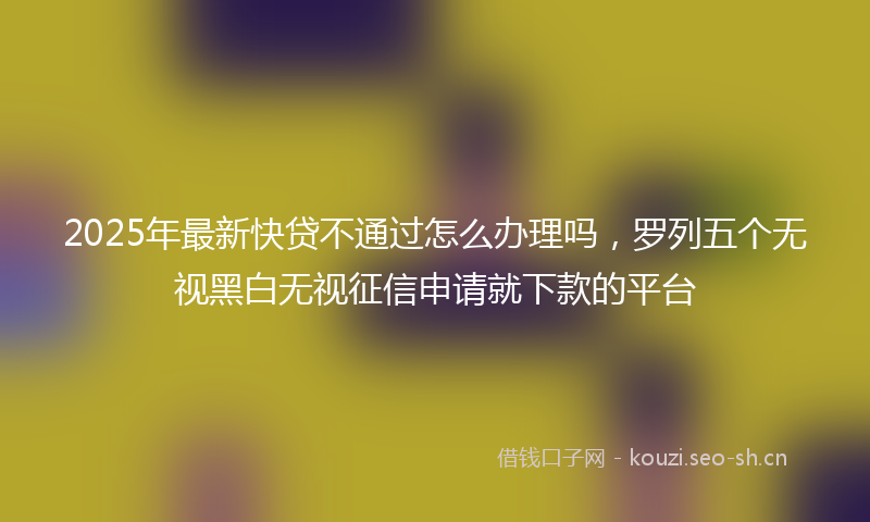 2025年最新快贷不通过怎么办理吗，罗列五个无视黑白无视征信申请就下款的平台