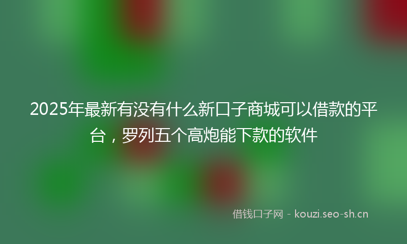 2025年最新有没有什么新口子商城可以借款的平台，罗列五个高炮能下款的软件