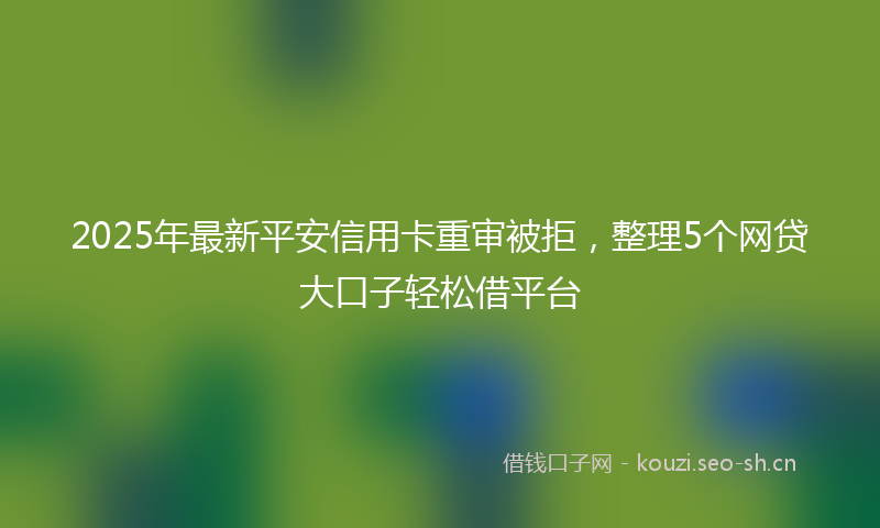 2025年最新平安信用卡重审被拒，整理5个网贷大口子轻松借平台