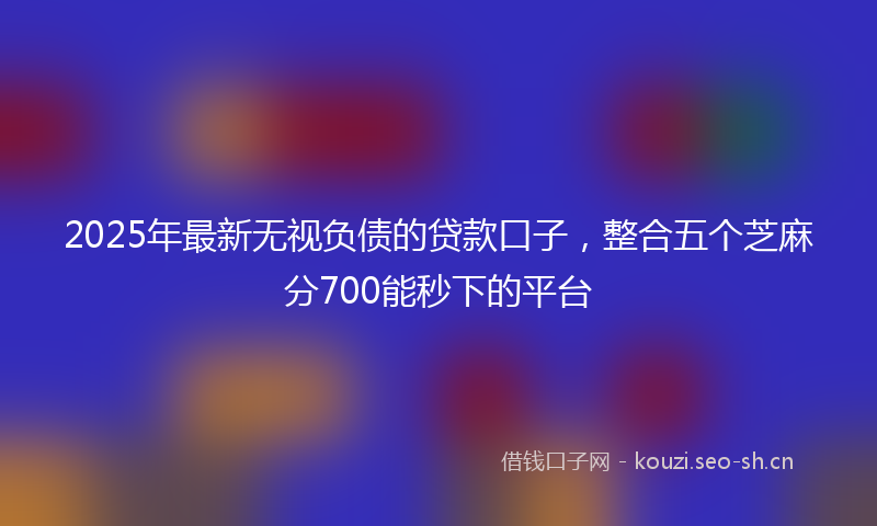 2025年最新无视负债的贷款口子，整合五个芝麻分700能秒下的平台