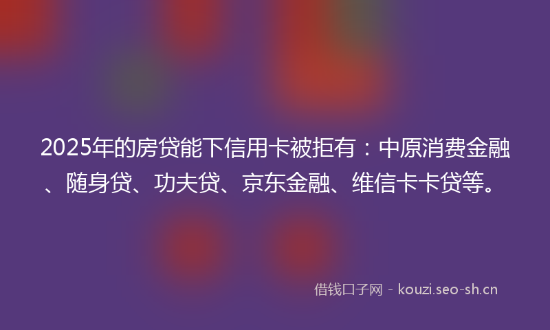 2025年的房贷能下信用卡被拒有：中原消费金融、随身贷、功夫贷、京东金融、维信卡卡贷等。