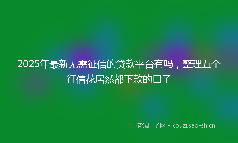 2025年最新无需征信的贷款平台有吗，整理五个征信花居然都下款的口子