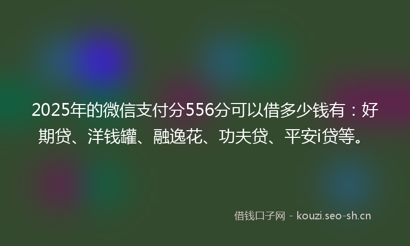 2025年的微信支付分556分可以借多少钱有：好期贷、洋钱罐、融逸花、功夫贷、平安i贷等。