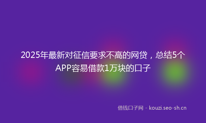 2025年最新对征信要求不高的网贷，总结5个APP容易借款1万块的口子