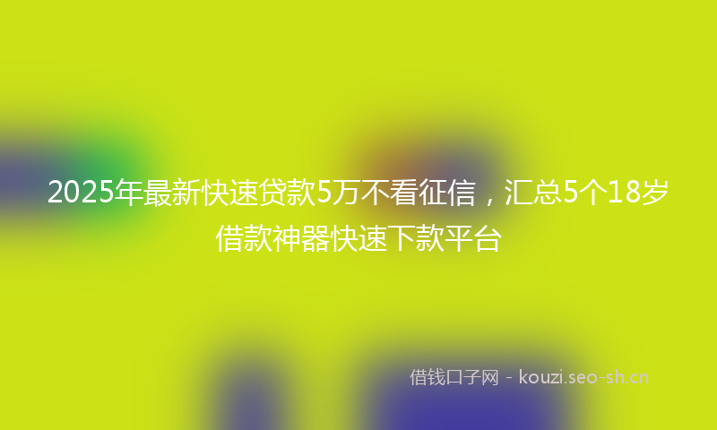 2025年最新快速贷款5万不看征信，汇总5个18岁借款神器快速下款平台