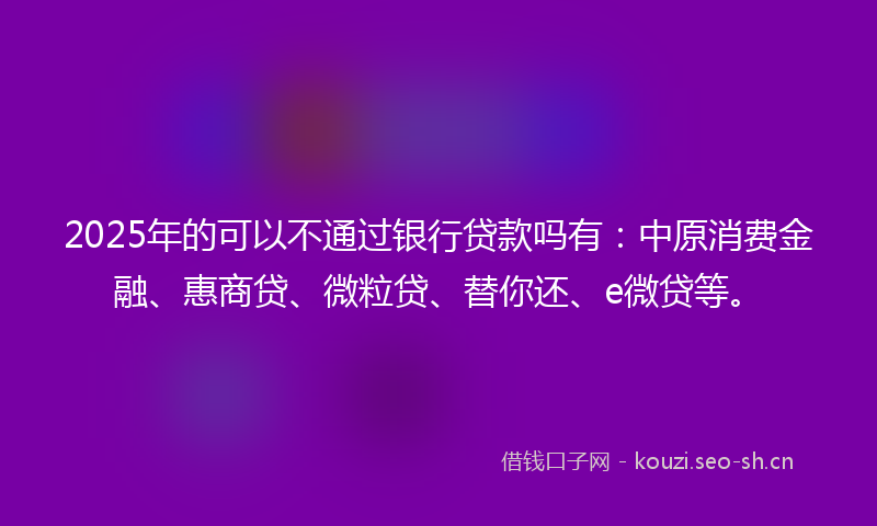 2025年的可以不通过银行贷款吗有：中原消费金融、惠商贷、微粒贷、替你还、e微贷等。