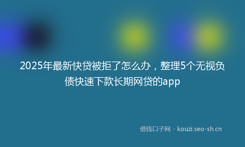 2025年最新快贷被拒了怎么办，整理5个无视负债快速下款长期网贷的app